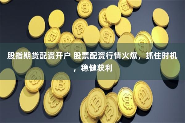 股指期货配资开户 股票配资行情火爆，抓住时机，稳健获利