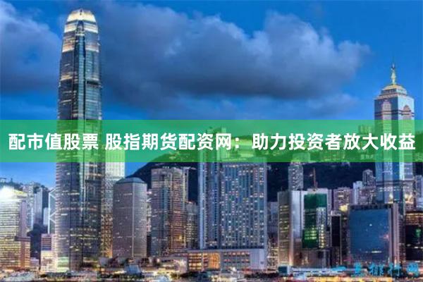 配市值股票 股指期货配资网：助力投资者放大收益