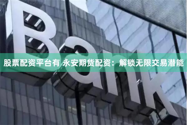 股票配资平台有 永安期货配资：解锁无限交易潜能