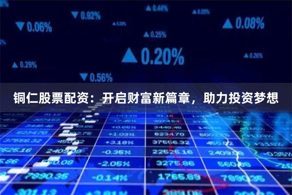 铜仁股票配资:开启财富新篇章,助力投资梦想