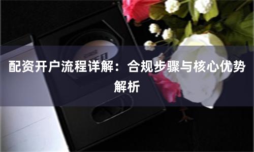 配资开户流程详解：合规步骤与核心优势解析