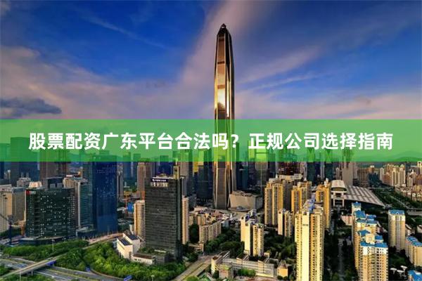 股票配资广东平台合法吗？正规公司选择指南