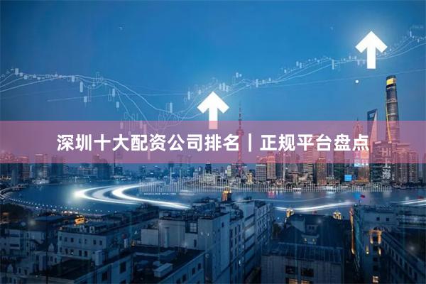 深圳十大配资公司排名｜正规平台盘点
