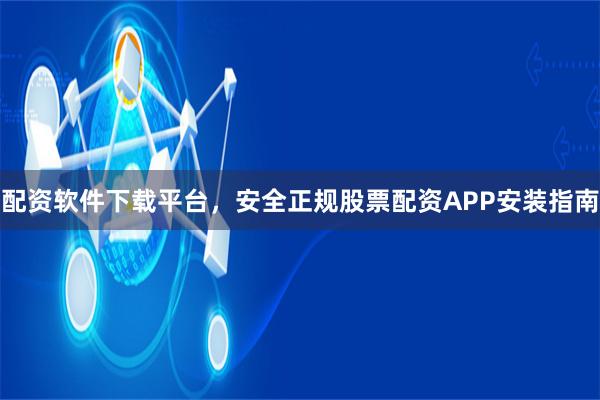 配资软件下载平台,安全正规股票配资APP安装指南